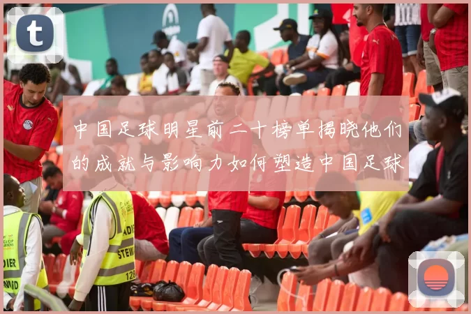 中国足球明星前二十榜单揭晓他们的成就与影响力如何塑造中国足球历史