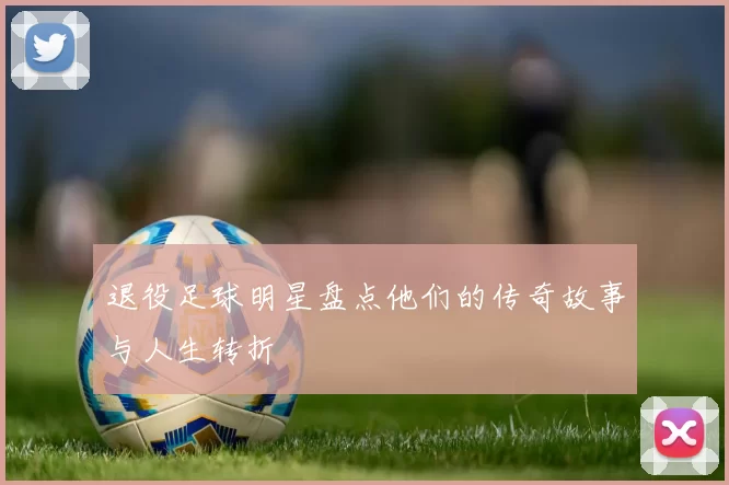 退役足球明星盘点他们的传奇故事与人生转折