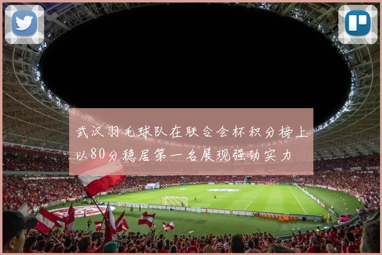 武汉羽毛球队在联合会杯积分榜上以80分稳居第一名展现强劲实力