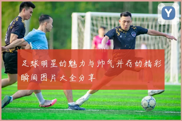 足球明星的魅力与帅气并存的精彩瞬间图片大全分享