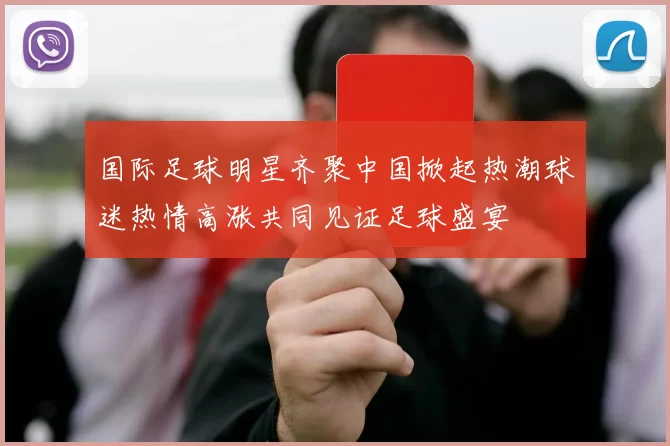 国际足球明星齐聚中国掀起热潮球迷热情高涨共同见证足球盛宴