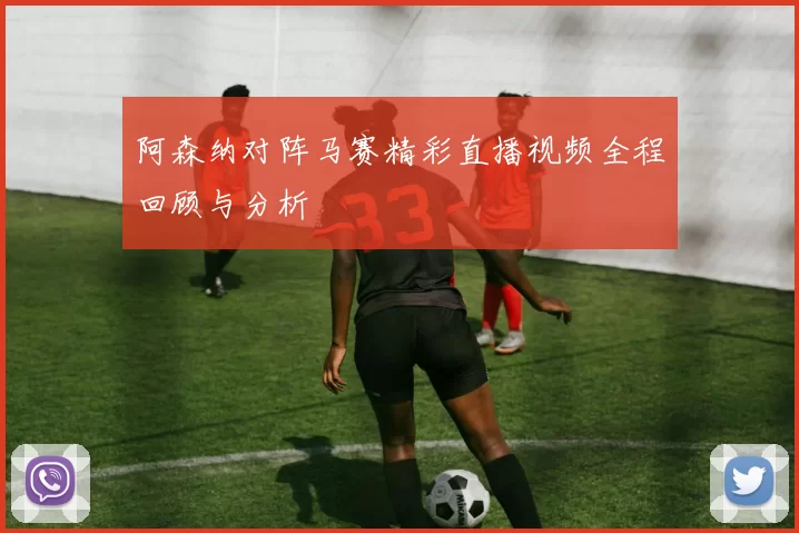 阿森纳对阵马赛精彩直播视频全程回顾与分析