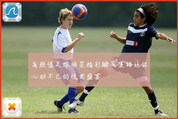 高颜值足球明星精彩瞬间集锦让你心动不已的视觉盛宴