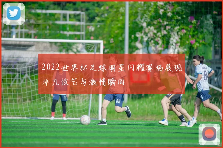 2022世界杯足球明星闪耀赛场展现非凡技艺与激情瞬间