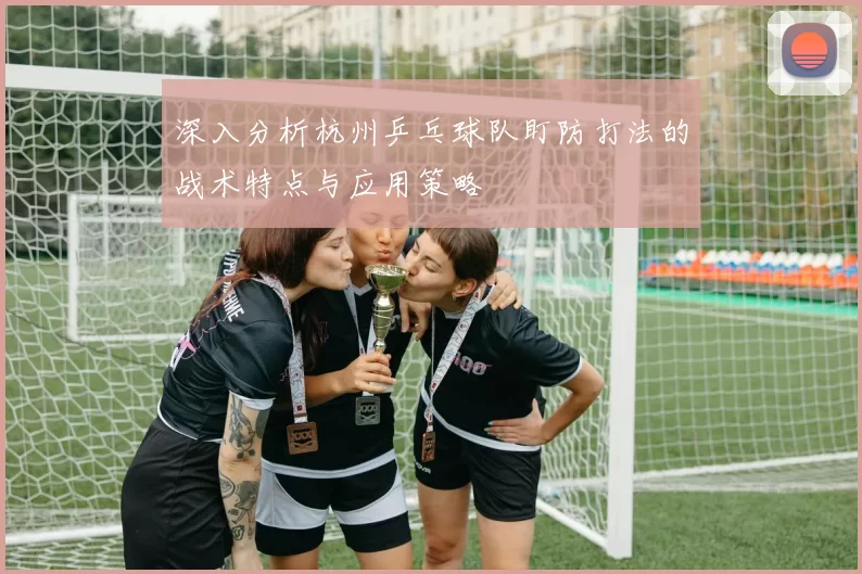 深入分析杭州乒乓球队盯防打法的战术特点与应用策略
