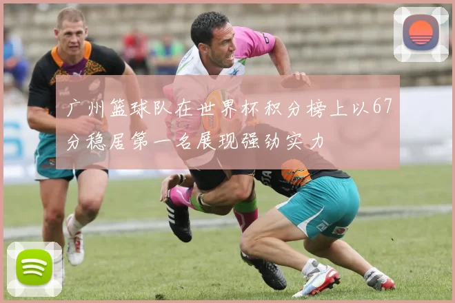 广州篮球队在世界杯积分榜上以67分稳居第一名展现强劲实力