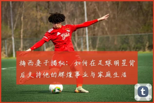 梅西妻子揭秘：如何在足球明星背后支持他的辉煌事业与家庭生活