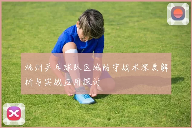 杭州乒乓球队区域防守战术深度解析与实战应用探讨