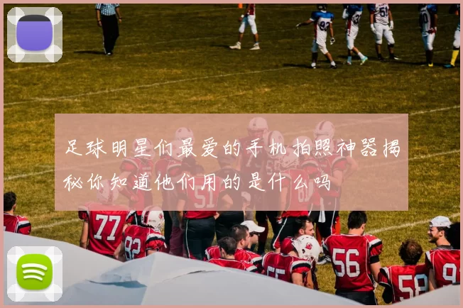 足球明星们最爱的手机拍照神器揭秘你知道他们用的是什么吗