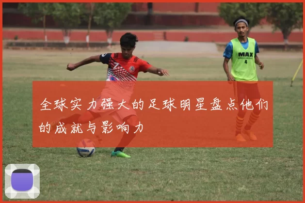 全球实力强大的足球明星盘点他们的成就与影响力