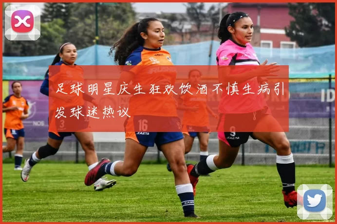足球明星庆生狂欢饮酒不慎生病引发球迷热议