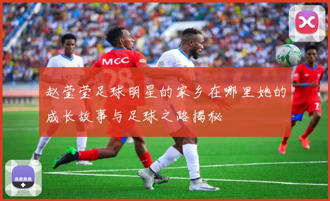 赵莹莹足球明星的家乡在哪里她的成长故事与足球之路揭秘