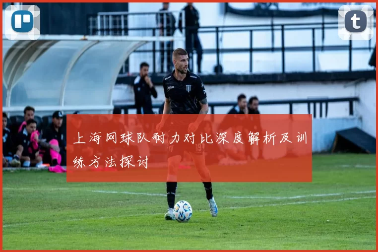 上海网球队耐力对比深度解析及训练方法探讨