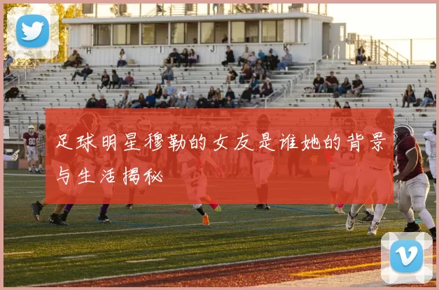 足球明星穆勒的女友是谁她的背景与生活揭秘