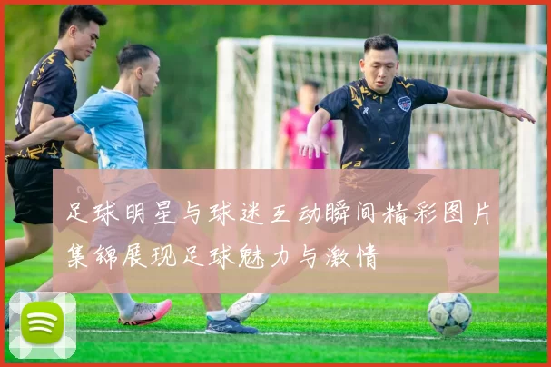 足球明星与球迷互动瞬间精彩图片集锦展现足球魅力与激情