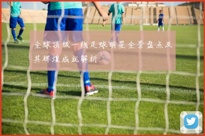 全球顶级一线足球明星全景盘点及其辉煌成就解析