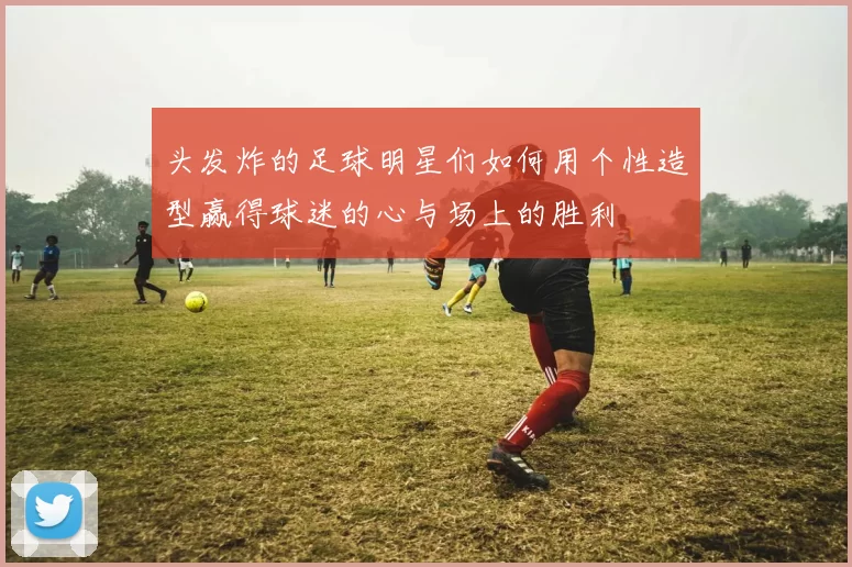 头发炸的足球明星们如何用个性造型赢得球迷的心与场上的胜利