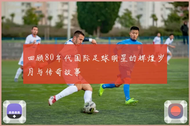 回顾80年代国际足球明星的辉煌岁月与传奇故事