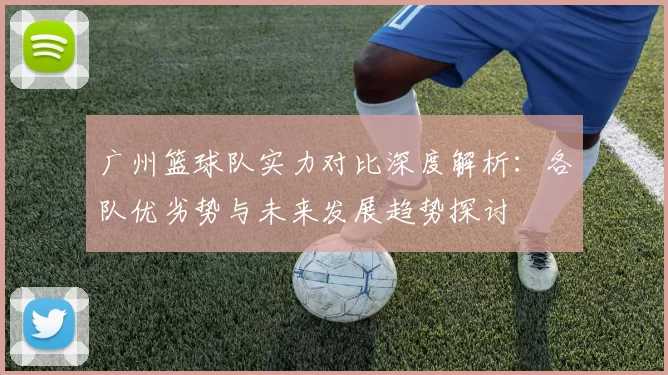 广州篮球队实力对比深度解析：各队优劣势与未来发展趋势探讨