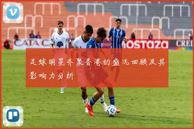 足球明星齐聚香港的盛况回顾及其影响力分析