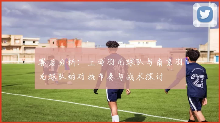 赛后分析：上海羽毛球队与南京羽毛球队的对抗节奏与战术探讨