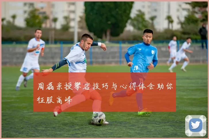 周磊亲授攀岩技巧与心得体会助你征服高峰