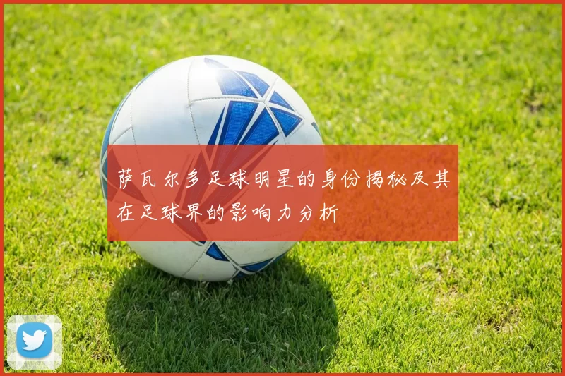萨瓦尔多足球明星的身份揭秘及其在足球界的影响力分析