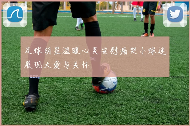 足球明星温暖心灵安慰痛哭小球迷展现大爱与关怀