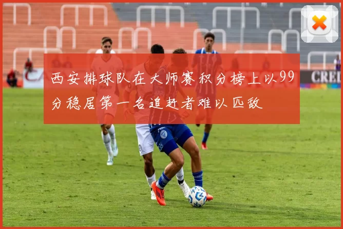 西安排球队在大师赛积分榜上以99分稳居第一名追赶者难以匹敌