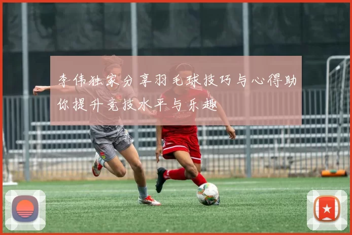 李伟独家分享羽毛球技巧与心得助你提升竞技水平与乐趣