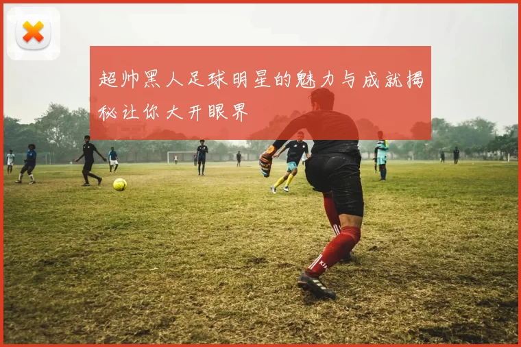 超帅黑人足球明星的魅力与成就揭秘让你大开眼界