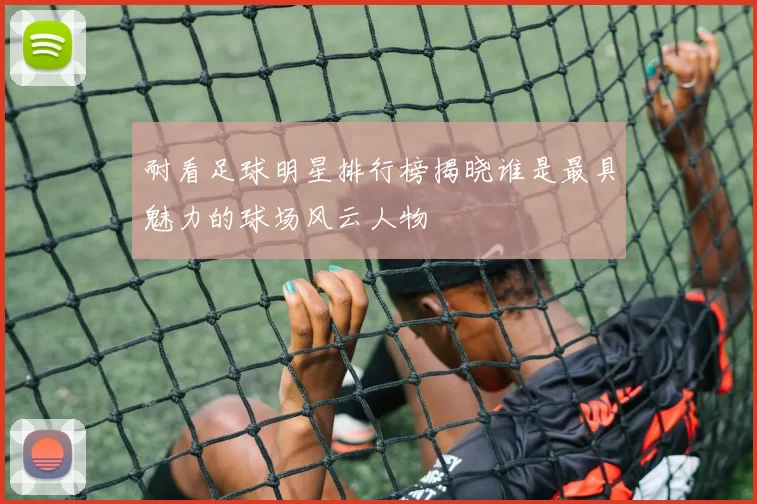 耐看足球明星排行榜揭晓谁是最具魅力的球场风云人物