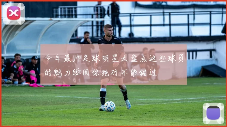 今年最帅足球明星大盘点这些球员的魅力瞬间你绝对不能错过