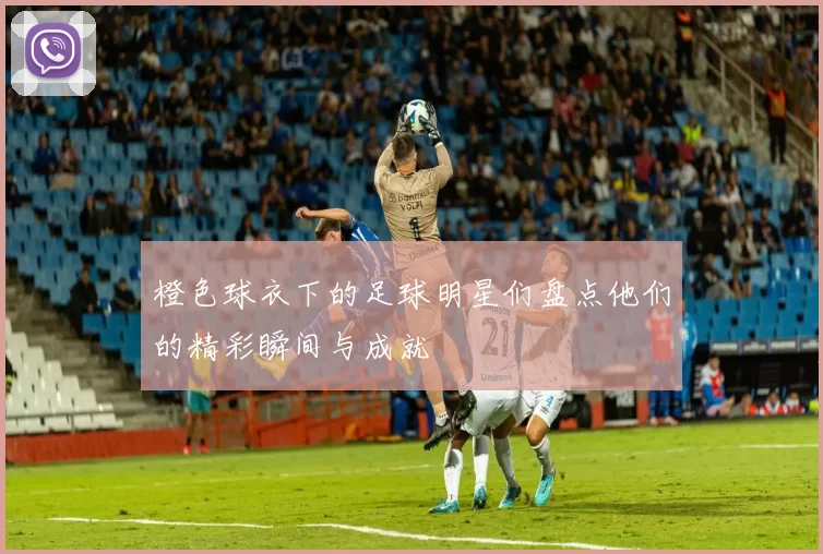 橙色球衣下的足球明星们盘点他们的精彩瞬间与成就