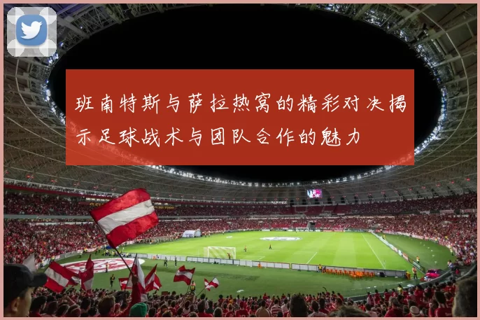 班南特斯与萨拉热窝的精彩对决揭示足球战术与团队合作的魅力