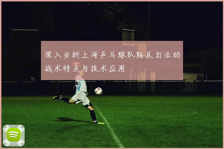 深入分析上海乒乓球队防反打法的战术特点与技术应用