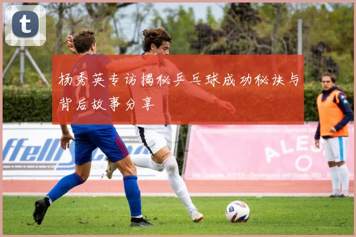 杨秀英专访揭秘乒乓球成功秘诀与背后故事分享