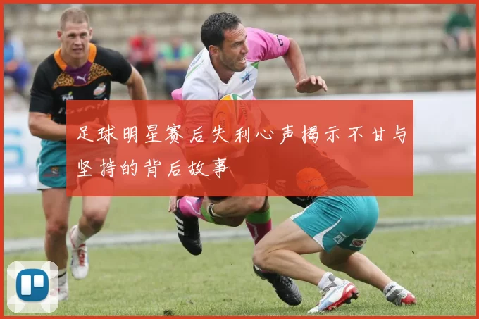 足球明星赛后失利心声揭示不甘与坚持的背后故事