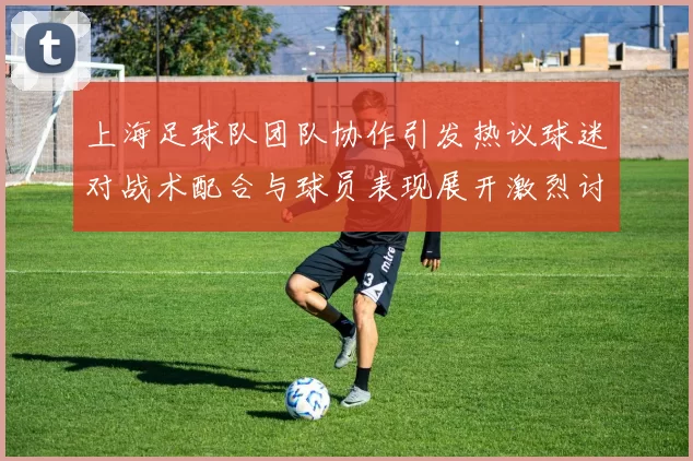 上海足球队团队协作引发热议球迷对战术配合与球员表现展开激烈讨论