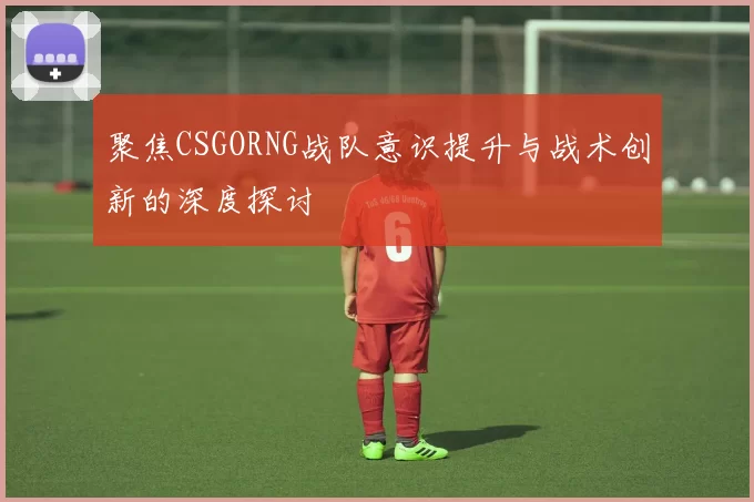 聚焦CSGORNG战队意识提升与战术创新的深度探讨