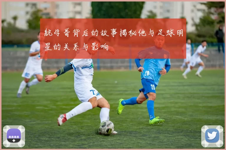 航母哥背后的故事揭秘他与足球明星的关系与影响