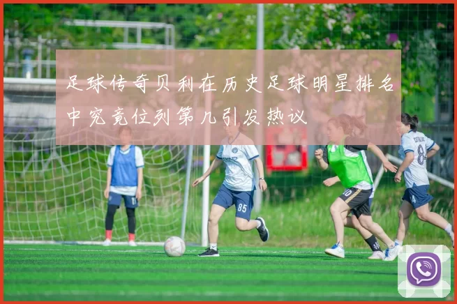 足球传奇贝利在历史足球明星排名中究竟位列第几引发热议