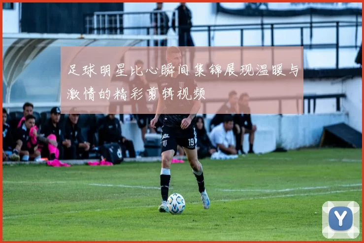 足球明星比心瞬间集锦展现温暖与激情的精彩剪辑视频