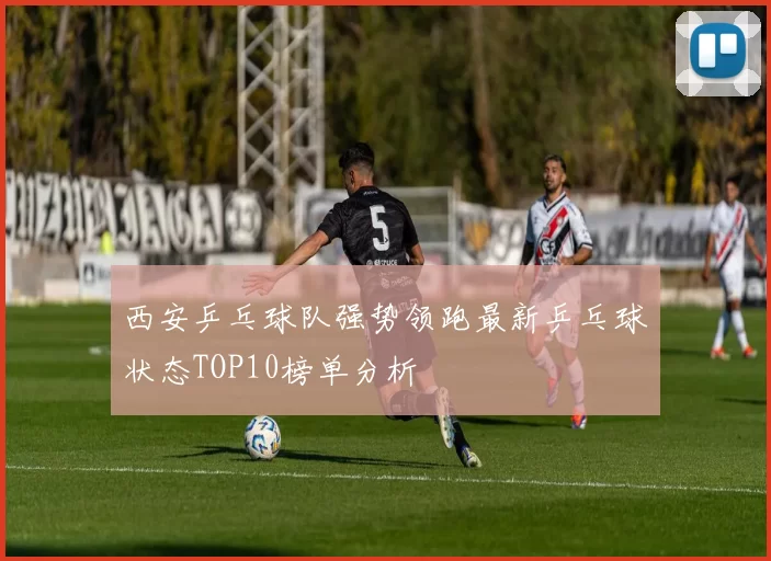 西安乒乓球队强势领跑最新乒乓球状态TOP10榜单分析
