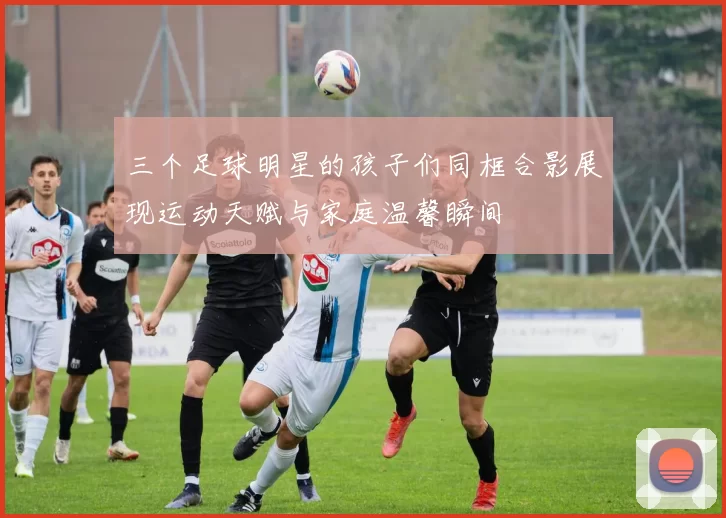 三个足球明星的孩子们同框合影展现运动天赋与家庭温馨瞬间