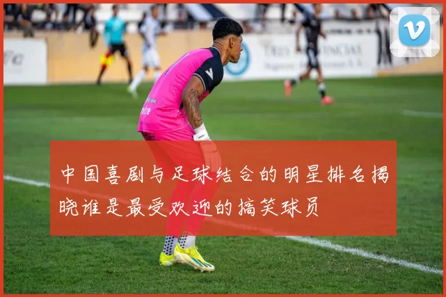 中国喜剧与足球结合的明星排名揭晓谁是最受欢迎的搞笑球员