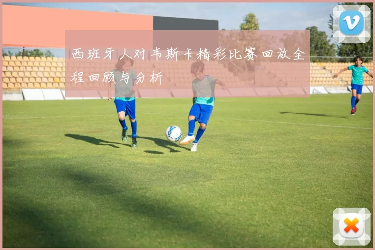 西班牙人对韦斯卡精彩比赛回放全程回顾与分析