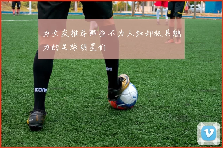 为女友推荐那些不为人知却极具魅力的足球明星们