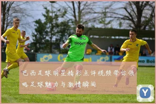 巴西足球明星精彩点评视频带你领略足球魅力与激情瞬间
