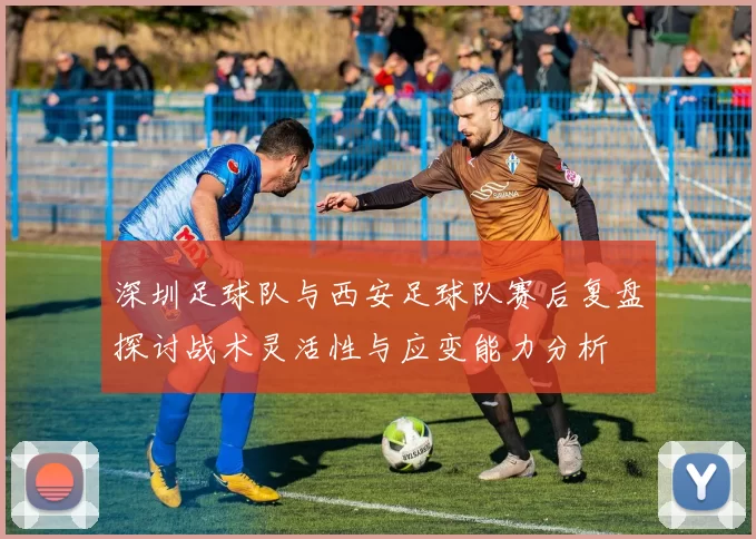 深圳足球队与西安足球队赛后复盘探讨战术灵活性与应变能力分析